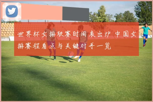 世界杯女排联赛时间表出炉 中国女排赛程看点与关键对手一览