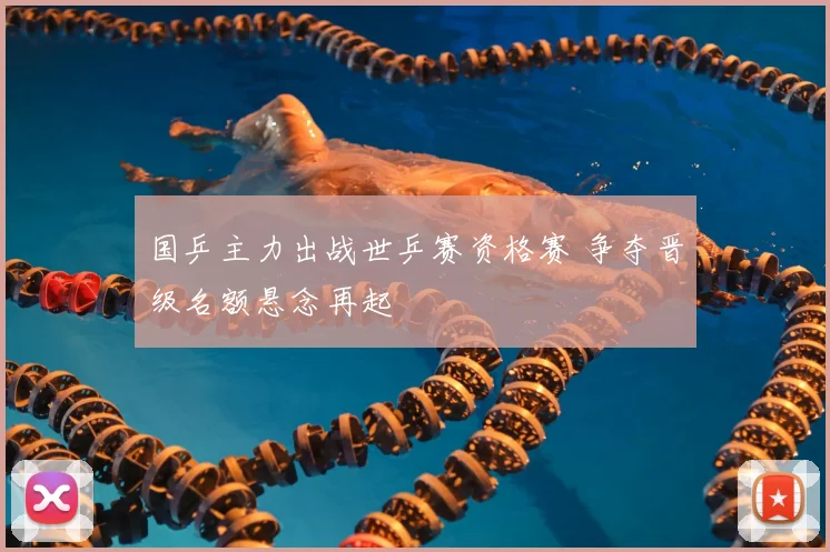 国乒主力出战世乒赛资格赛 争夺晋级名额悬念再起