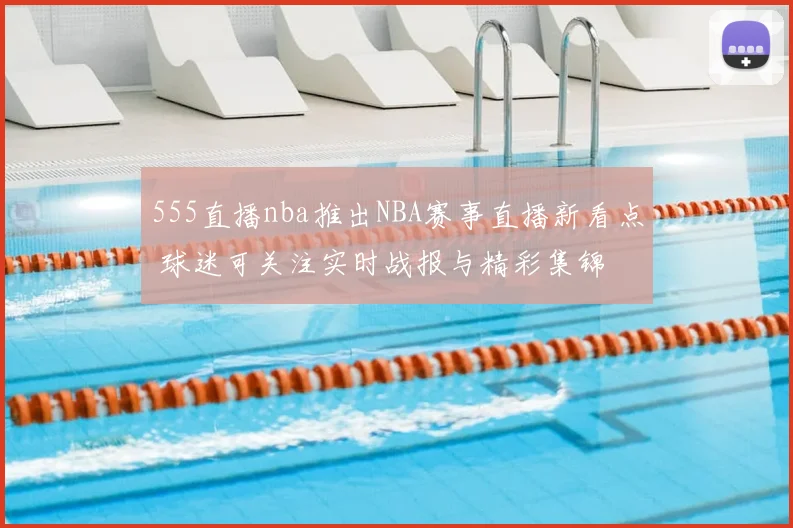 555直播nba推出NBA赛事直播新看点 球迷可关注实时战报与精彩集锦
