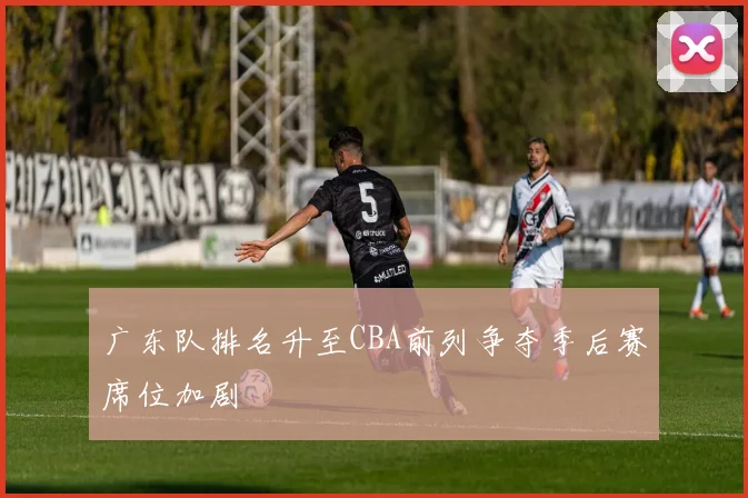 广东队排名升至CBA前列争夺季后赛席位加剧