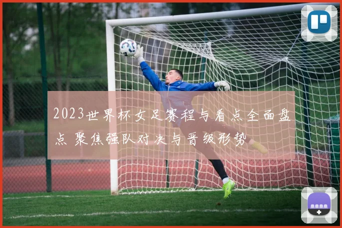 2023世界杯女足赛程与看点全面盘点 聚焦强队对决与晋级形势