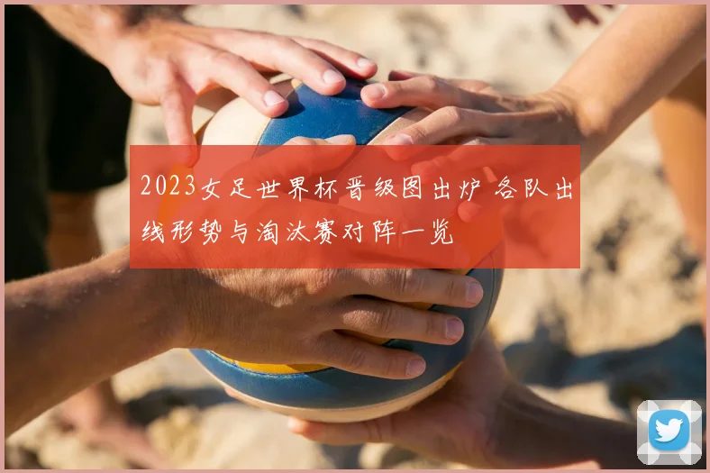 2023女足世界杯晋级图出炉 各队出线形势与淘汰赛对阵一览