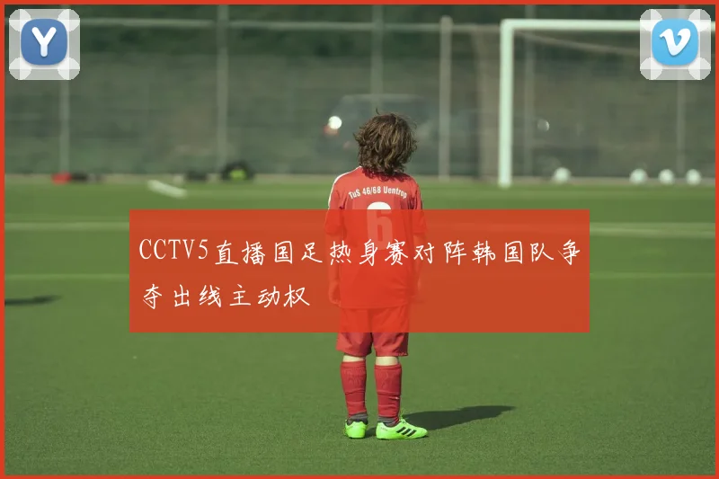 CCTV5直播国足热身赛对阵韩国队争夺出线主动权