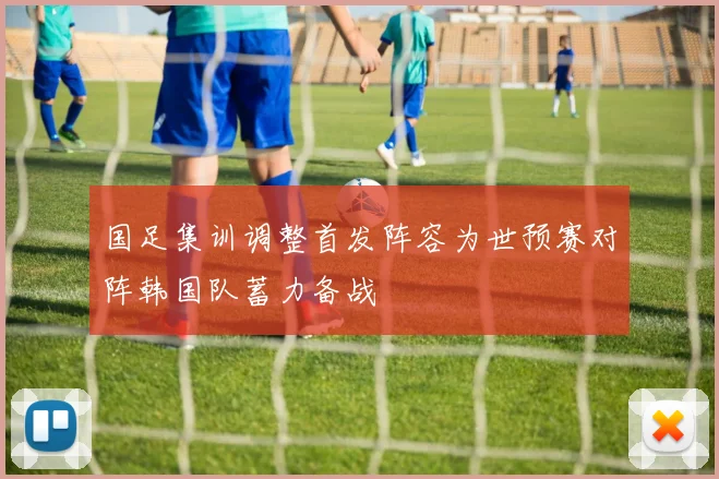 国足集训调整首发阵容为世预赛对阵韩国队蓄力备战