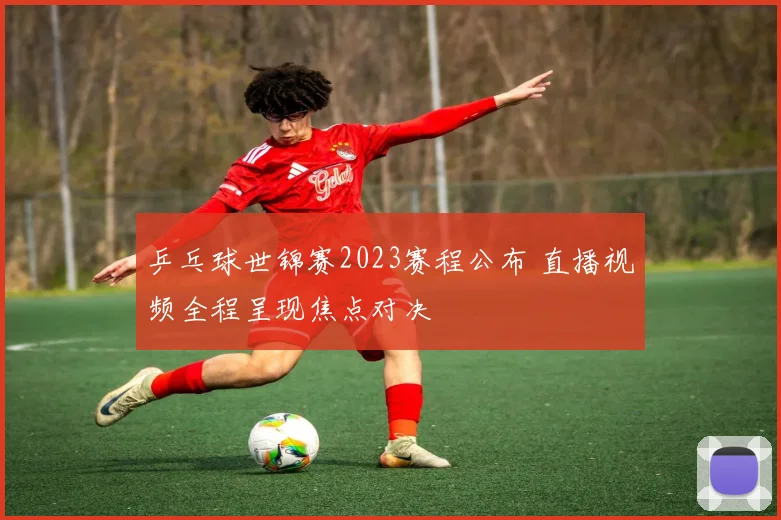 乒乓球世锦赛2023赛程公布 直播视频全程呈现焦点对决
