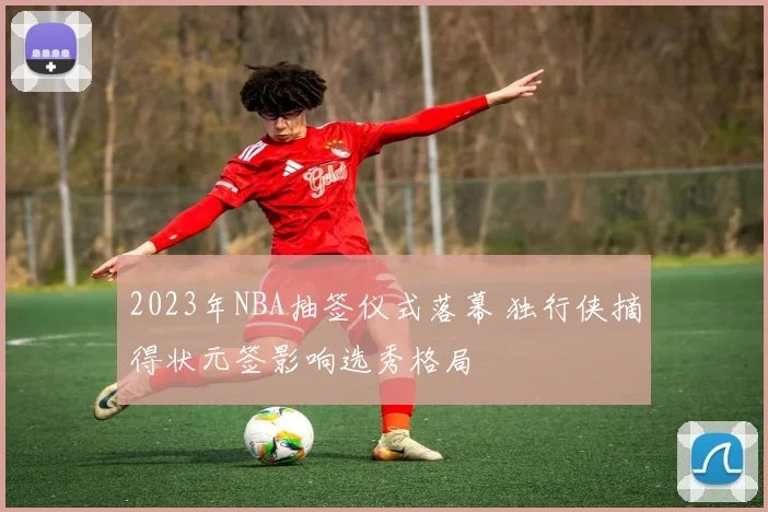 2023年NBA抽签仪式落幕 独行侠摘得状元签影响选秀格局