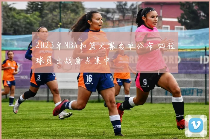 2023年NBA扣篮大赛名单公布 四位球员出战看点集中
