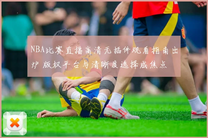 NBA比赛直播高清无插件观看指南出炉 版权平台与清晰度选择成焦点