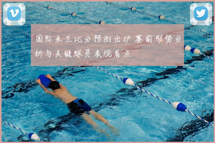 国际米兰比分预测出炉 赛前形势分析与关键球员表现看点