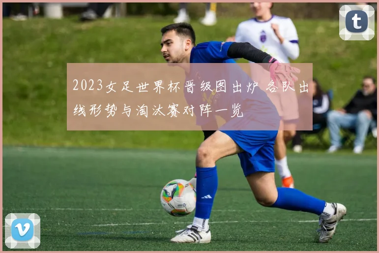 2023女足世界杯晋级图出炉 各队出线形势与淘汰赛对阵一览