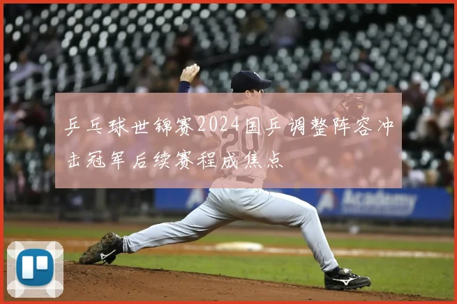 乒乓球世锦赛2024国乒调整阵容冲击冠军后续赛程成焦点