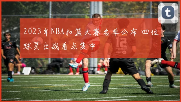 2023年NBA扣篮大赛名单公布 四位球员出战看点集中