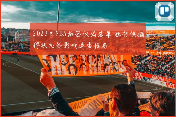 2023年NBA抽签仪式落幕 独行侠摘得状元签影响选秀格局