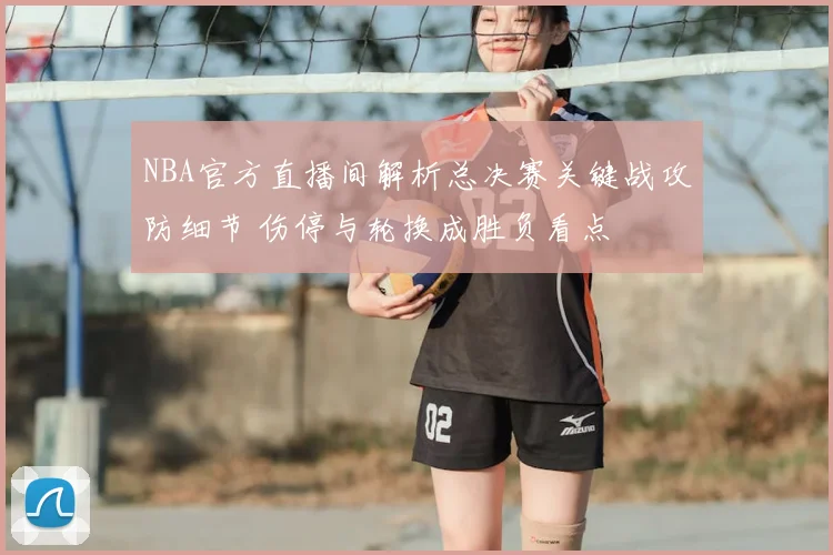 NBA官方直播间解析总决赛关键战攻防细节 伤停与轮换成胜负看点